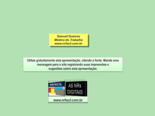 Samuel Gueiros
Médico do Trabalho
www.nrfacil.com.br

Utilize gratuitamente esta apresentação, citando a fonte. Mande uma
mensagem para o site registrando suas impressões e
sugestões sobre esta apresentação;

www.nrfacil.com.br

 
