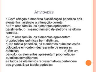 ATIVIDADES
1)Com relação à moderna classificação periódica dos
elementos, assinale a afirmação correta:
a) Em uma família, os elementos apresentam,
geralmente, o mesmo número de elétrons na última
camada.
b) Em uma família, os elementos apresentam
propriedades químicas bem distintas.
c) Na tabela periódica, os elementos químicos estão
colocados em ordem decrescente de masssas
atômicas. d) Em um
período, os elementos apresentam propriedades
químicas semelhantes.
e) Todos os elementos representativos pertencem
aos grupos B da tabela periódica
 