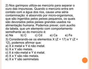 2) Nos garimpos utiliza-se mercúrio para separar o
ouro das impurezas. Quando o mercúrio entra em
contato com a água dos rios, causa uma séria
contaminação: é absorvido por micro-organismos,
que são ingeridos pelos peixes pequenos, os quais
são devorados pelos peixes grandes usados na
alimentação humana. Podemos prever, com auxílio
da tabela, que um elemento com comportamento
semelhante ao do mercúrio é:
a) Na b) C c) Cd e) Ca e) Fe
3) Considerando-se os elementos X (Z = 17) e Y (Z =
12), podemos afirmar que:
a) X é metal e Y é não metal.
b) X e Y são metais.
c) X é não-metal e Y é metal.
d) X e Y são não metais.
e) X e Y são semimetais
 