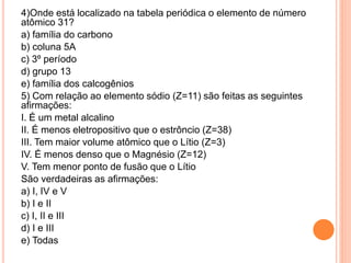 4)Onde está localizado na tabela periódica o elemento de número
atômico 31?
a) família do carbono
b) coluna 5A
c) 3º período
d) grupo 13
e) família dos calcogênios
5) Com relação ao elemento sódio (Z=11) são feitas as seguintes
afirmações:
I. É um metal alcalino
II. É menos eletropositivo que o estrôncio (Z=38)
III. Tem maior volume atômico que o Lítio (Z=3)
IV. É menos denso que o Magnésio (Z=12)
V. Tem menor ponto de fusão que o Lítio
São verdadeiras as afirmações:
a) I, IV e V
b) I e II
c) I, II e III
d) I e III
e) Todas
 