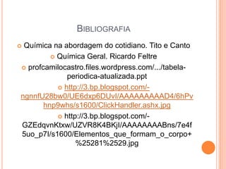 BIBLIOGRAFIA
 Química na abordagem do cotidiano. Tito e Canto
 Química Geral. Ricardo Feltre
 profcamilocastro.files.wordpress.com/.../tabela-
periodica-atualizada.ppt
 http://3.bp.blogspot.com/-
ngnnfU28bw0/UE6dxp6DUvI/AAAAAAAAAD4/6hPv
hnp9whs/s1600/ClickHandler.ashx.jpg
 http://3.bp.blogspot.com/-
GZEdqvnKtxw/UZVR8K4BKjI/AAAAAAAABns/7e4f
5uo_p7I/s1600/Elementos_que_formam_o_corpo+
%25281%2529.jpg
 
