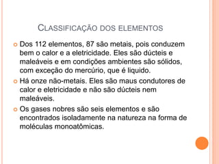 CLASSIFICAÇÃO DOS ELEMENTOS
 Dos 112 elementos, 87 são metais, pois conduzem
bem o calor e a eletricidade. Eles são dúcteis e
maleáveis e em condições ambientes são sólidos,
com exceção do mercúrio, que é liquido.
 Há onze não-metais. Eles são maus condutores de
calor e eletricidade e não são dúcteis nem
maleáveis.
 Os gases nobres são seis elementos e são
encontrados isoladamente na natureza na forma de
moléculas monoatômicas.
 