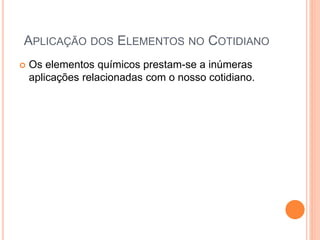 APLICAÇÃO DOS ELEMENTOS NO COTIDIANO
 Os elementos químicos prestam-se a inúmeras
aplicações relacionadas com o nosso cotidiano.
 