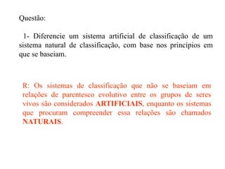 Questão:
1- Diferencie um sistema artificial de classificação de um
sistema natural de classificação, com base nos princípios em
que se baseiam.
R: Os sistemas de classificação que não se baseiam em
relações de parentesco evolutivo entre os grupos de seres
vivos são considerados ARTIFICIAIS, enquanto os sistemas
que procuram compreender essa relações são chamados
NATURAIS.
 