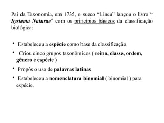 • Estabeleceu a espécie como base da classificação.
• Criou cinco grupos taxonômicos ( reino, classe, ordem,
gênero e espécie )
• Propôs o uso de palavras latinas
• Estabeleceu a nomenclatura binomial ( binomial ) para
espécie.
Pai da Taxonomia, em 1735, o sueco “Lineu” lançou o livro “
Systema Naturae” com os princípios básicos da classificação
biológica:
 