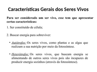 Características Gerais dos Seres Vivos
Para ser considerado um ser vivo, esse tem que apresentar
certas características:
1. Ser constituído de célula;
2. Buscar energia para sobreviver:
• Autótrofos: Os seres vivos, como plantas e as algas que
realizam a sua nutrição por meio da fotossíntese.
• Heterótrofos: Os seres vivos, que buscam energia se
alimentando de outros seres vivos pois são incapazes de
produzir energia sozinhos (através da fotossíntese).
 