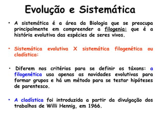 Evolução e Sistemática
• A sistemática é a área da Biologia que se preocupa
principalmente em compreender a filogenia: que é a
história evolutiva das espécies de seres vivos.
• Sistemática evolutiva X sistemática filogenética ou
cladística:
• Diferem nos critérios para se definir os táxons: a
filogenética usa apenas as novidades evolutivas para
formar grupos e há um método para se testar hipóteses
de parentesco.
• A cladística foi introduzida a partir da divulgação dos
trabalhos de Willi Hennig, em 1966.
 