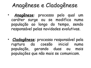 Anagênese e Cladogênese
• Anagênese: processo pelo qual um
caráter surge ou se modifica numa
população ao longo do tempo, sendo
responsável pelas novidades evolutivas.
• Cladogênese: processo responsável pela
ruptura da coesão inicial numa
população, gerando duas ou mais
populações que não mais se comunicam.
 