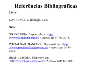 Referências Bibliográficas
Livro:
LAURENCE, J. Biologia. 1.ed.
Sites:
SÓ BIOLOGIA. Disponível em : <http
://www.sobiologia.com.br/>. Acesso em 01 fev. 2013.
PORTAL SÃO FRANCISCO. Disponível em: <http
://www.portalsaofrancisco.com.br/>. Acesso em 04 fev.
2013.
BRASIL ESCOLA. Disponível em:
<http://www.brasilescola.com/>. Acesso em 05 fev. 2013
 