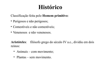 Histórico
Aristóteles: filósofo grego do século IV a.c., dividiu em dois
reinos:
• Animais – com movimento;
• Plantas – sem movimento.
Classificação feita pelo Homem primitivo:
• Perigosos e não perigosos;
• Comestíveis e não comestíveis;
• Venenosos e não venenosos.
 