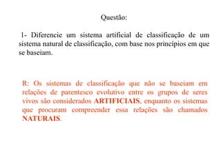 Questão:

 1- Diferencie um sistema artificial de classificação de um
sistema natural de classificação, com base nos princípios em que
se baseiam.



 R: Os sistemas de classificação que não se baseiam em
 relações de parentesco evolutivo entre os grupos de seres
 vivos são considerados ARTIFICIAIS, enquanto os sistemas
 que procuram compreender essa relações são chamados
 NATURAIS.
 