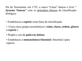 Pai da Taxonomia, em 1735, o sueco “Lineu” lançou o livro “
Systema Naturae” com os princípios básicos da classificação
biológica:


• Estabeleceu a espécie como base da classificação.
• Criou cinco grupos taxonômicos ( reino, classe, ordem, gênero
e espécie )
• Propôs o uso de palavras latinas
• Estabeleceu a nomenclatura binomial ( binomial ) para
espécie.
 