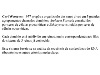 Carl Woese em 1977 propôs a organização dos seres vivos em 3 grandes
agrupamentos chamados domínios: Archae e Bacteria constituídos
por seres de células procarióticas e Eukarya constituídos por seres de
células eucarióticas.

Cada domínio está subdivido em reinos, muito correspondentes aos filos
do sistema de 5 reinos já conhecido.

Esse sistema baseia-se na análise da sequência de nucleotídeos do RNA
ribossômico e outros critérios moleculares.
 