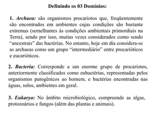Definindo os 03 Domínios:

1. Archaea: são organismos procariotos que, freqüentemente
são encontrados em ambientes cujas condições são bastante
extremas (semelhantes às condições ambientais primordiais na
Terra), sendo por isso, muitas vezes considerados como sendo
“ancestrais” das bactérias. No entanto, hoje em dia considera-se
as archaeas como um grupo “intermediário” entre procarióticos
e eucarióticos.

2. Bacteria: Corresponde a um enorme grupo de procariotos,
anteriormente classificados como eubactérias, representadas pelos
organismos patogênicos ao homem, e bactérias encontradas nas
águas, solos, ambientes em geral.

3. Eukarya: No âmbito microbiológico, compreende as algas,
protozoários e fungos (além das plantas e animais).
 