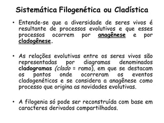 Sistemática Filogenética ou Cladística
• Entende-se que a diversidade de seres vivos é
  resultante de processos evolutivos e que esses
  processos ocorrem por anagênese e por
  cladogênese.

• As relações evolutivas entre os seres vivos são
  representadas     por    diagramas    denominados
  cladogramas (clado = ramo), em que se destacam
  os   pontos    onde     ocorreram    os    eventos
  cladogenéticos e se considera a anagênese como
  processo que origina as novidades evolutivas.

• A filogenia só pode ser reconstruída com base em
  caracteres derivados compartilhados.
 
