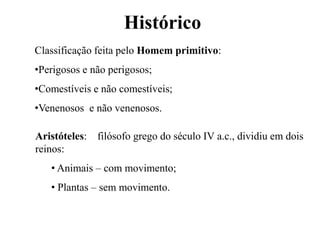Histórico
Classificação feita pelo Homem primitivo:
•Perigosos e não perigosos;
•Comestíveis e não comestíveis;
•Venenosos e não venenosos.

Aristóteles: filósofo grego do século IV a.c., dividiu em dois
reinos:
   • Animais – com movimento;
   • Plantas – sem movimento.
 