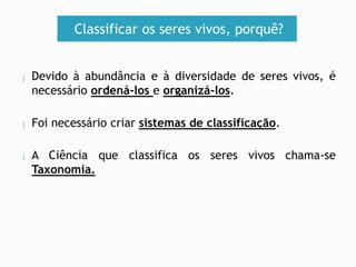 Classificar os seres vivos, porquê? 
 Devido à abundância e à diversidade de seres vivos, é 
necessário ordená-los e organizá-los. 
 Foi necessário criar sistemas de classificação. 
 A Ciência que classifica os seres vivos chama-se 
Taxonomia. 
 