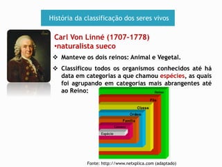 História da classificação dos seres vivos 
Carl Von Linné (1707-1778) 
•naturalista sueco 
 Manteve os dois reinos: Animal e Vegetal. 
 Classificou todos os organismos conhecidos até há 
data em categorias a que chamou espécies, as quais 
foi agrupando em categorias mais abrangentes até 
ao Reino: 
Fonte: http://www.netxplica.com (adaptado) 
 