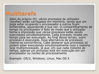 Multitarefa


Além do próprio SO, vários processos de utilizador
(tarefas) estão carregados em memória, sendo que um
pode estar ocupando o processador e outros ficam
enfileirados, aguardando a sua vez. O compartilhamento de
tempo no processador é feito de modo que o utilizador
tenha a impressão que vários processos estão sendo
executados simultaneamente. Cada processo recebe um
tempo para ser executado. Ao final desse tempo, outro
processo é executado. Essa alternância de processos
chama-se concorrência. Cabe destacar que processos só
podem estar executando simultaneamente caso o sistema
seja multiprocessado, já que, em que cada instante de
tempo, apenas um processo está em execução em um
processador ou núcleo de processamento
Exemplo: OS/2, Windows, Linux, Mac OS X

 