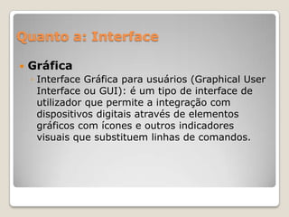 Quanto a: Interface


Gráfica
◦ Interface Gráfica para usuários (Graphical User
Interface ou GUI): é um tipo de interface de
utilizador que permite a integração com
dispositivos digitais através de elementos
gráficos com ícones e outros indicadores
visuais que substituem linhas de comandos.

 