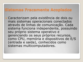 Sistemas Fracamente Acoplados


Caracterizam pela existência de dois ou
mais sistemas operacionais conectados
através de linhas de comunicação. Cada
sistema funciona independente, possuindo
seu próprio sistema operativo e
gerenciando os seus próprios recursos,
como CPU, memória e dispositivos de E/S
(entrada e saída), conhecidos como
sistemas multicomputadores.

 