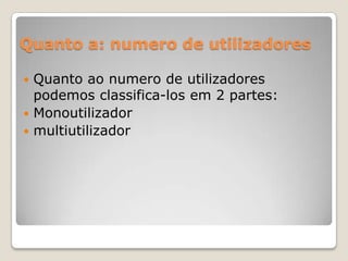 Quanto a: numero de utilizadores
Quanto ao numero de utilizadores
podemos classifica-los em 2 partes:
 Monoutilizador
 multiutilizador


 