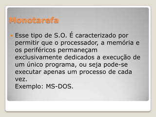 Monotarefa


Esse tipo de S.O. É caracterizado por
permitir que o processador, a memória e
os periféricos permaneçam
exclusivamente dedicados a execução de
um único programa, ou seja pode-se
executar apenas um processo de cada
vez.
Exemplo: MS-DOS.

 
