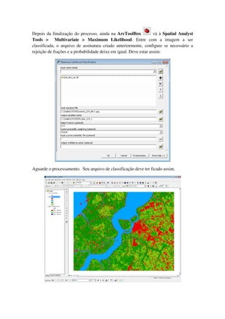 Depois da finalização do processo, ainda na ArcToolBox và à Spatial Analyst
Tools > Multivariate > Maximum Likelihood. Entre com a imagem a ser
classificada, o arquivo de assinatura criado anteriormente, configure se necessário a
rejeição de frações e a probabilidade deixe em igual. Deve estar assim:
Aguarde o processamento. Seu arquivo de classificação deve ter ficado assim.
 