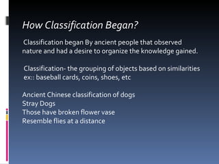 How Classification Began? Classification began By ancient people that observed nature and had a desire to organize the knowledge gained. Classification- the grouping of objects based on similarities ex:: baseball cards, coins, shoes, etc Ancient Chinese classification of dogs Stray Dogs Those have broken flower vase Resemble flies at a distance 