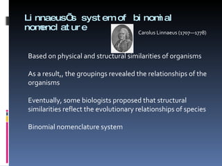 Linnaeus’s system of binomial nomenclature Carolus Linnaeus (1707—1778) Based on physical and structural similarities of organisms As a result,, the groupings revealed the relationships of the organisms Eventually, some biologists proposed that structural similarities reflect the evolutionary relationships of species  Binomial nomenclature system 