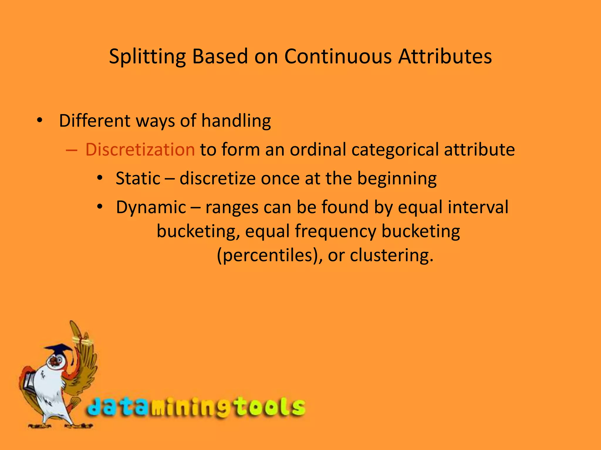 Splitting Based on Continuous AttributesDifferent ways of handlingDiscretization to form an ordinal categorical attribute Static – discretize once at the beginning Dynamic – ranges can be found by equal interval 		bucketing, equal frequency bucketing		(percentiles), or clustering.