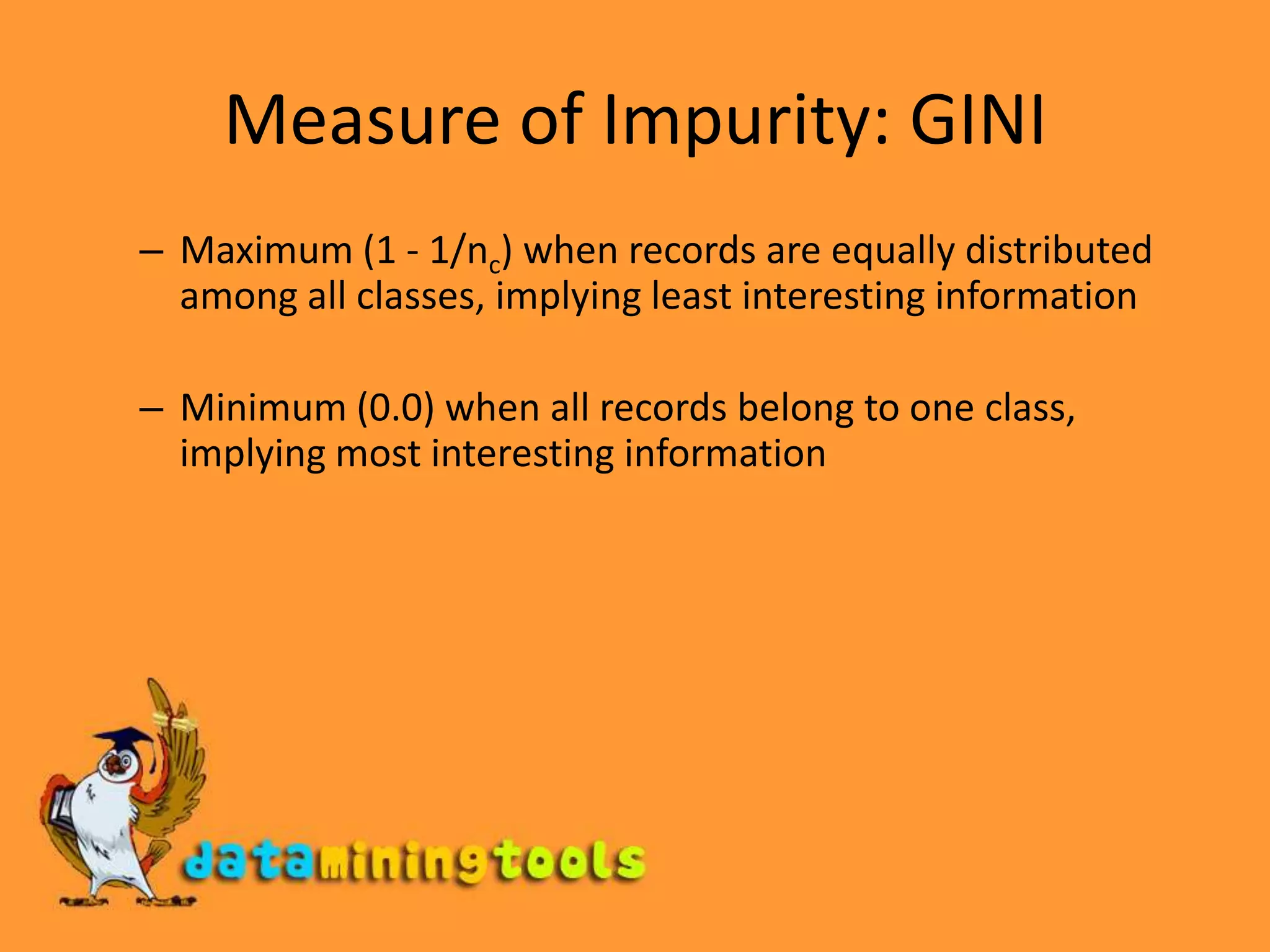 Measure of Impurity: GINIMaximum (1 - 1/nc) when records are equally distributed among all classes, implying least interesting informationMinimum (0.0) when all records belong to one class, implying most interesting information