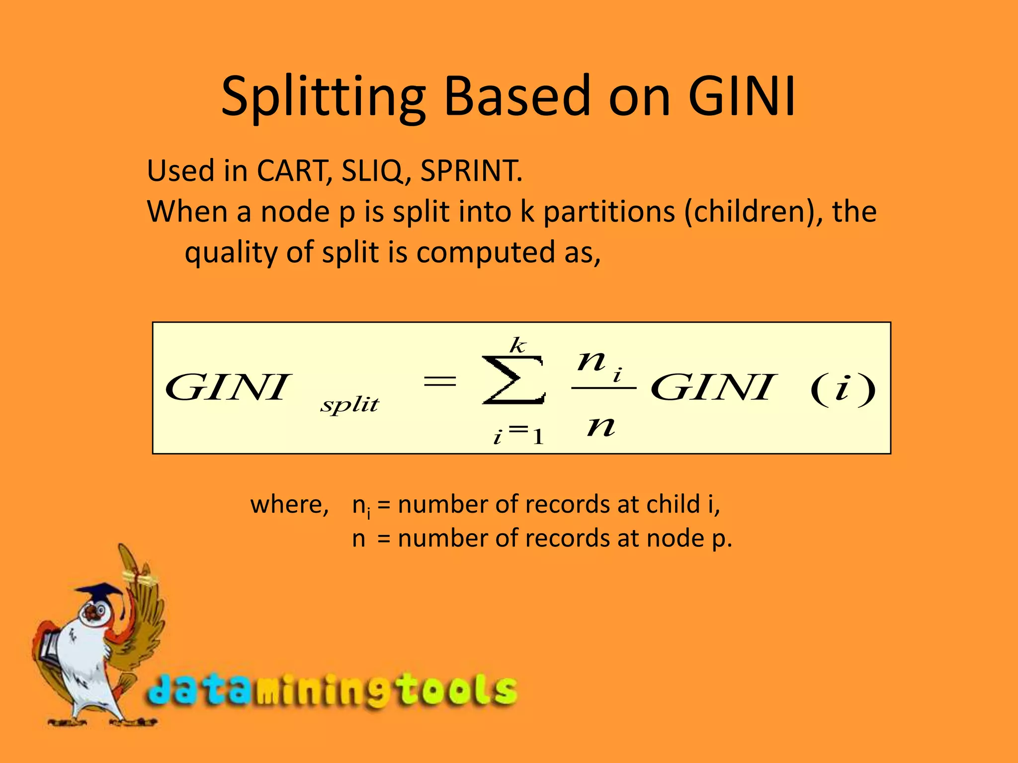Splitting Based on GINIUsed in CART, SLIQ, SPRINT.When a node p is split into k partitions (children), the quality of split is computed as,where,	ni = number of records at child i,    	          n = number of records at node p.