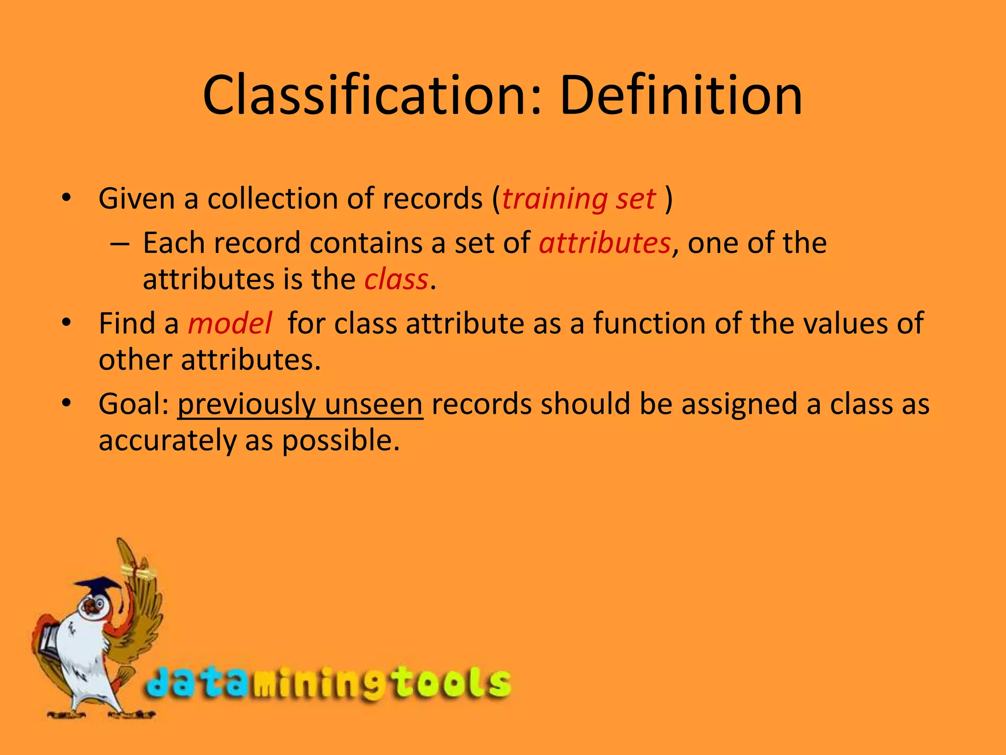 Classification: DefinitionGiven a collection of records (training set )Each record contains a set of attributes, one of the attributes is the class.Find a model  for class attribute as a function of the values of other attributes.Goal: previously unseen records should be assigned a class as accurately as possible.