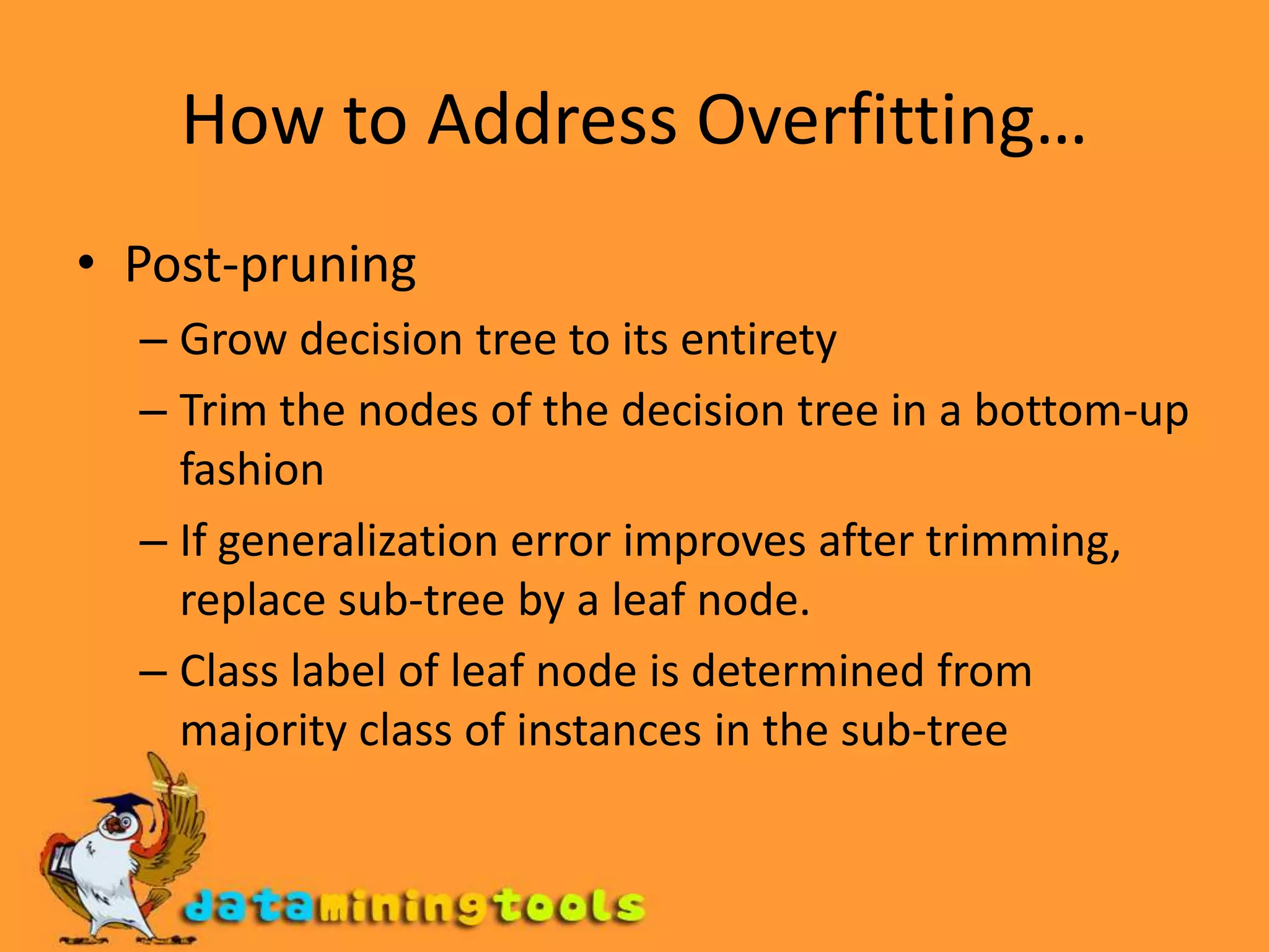 How to Address OverfittingStop the algorithm before it becomes a fully-grown treeTypical stopping conditions for a node: Stop if all instances belong to the same class Stop if all the attribute values are the sameMore restrictive conditions: Stop if number of instances is less than some user-specified threshold Stop if class distribution of instances are independent of the available features (e.g., using  2 test)