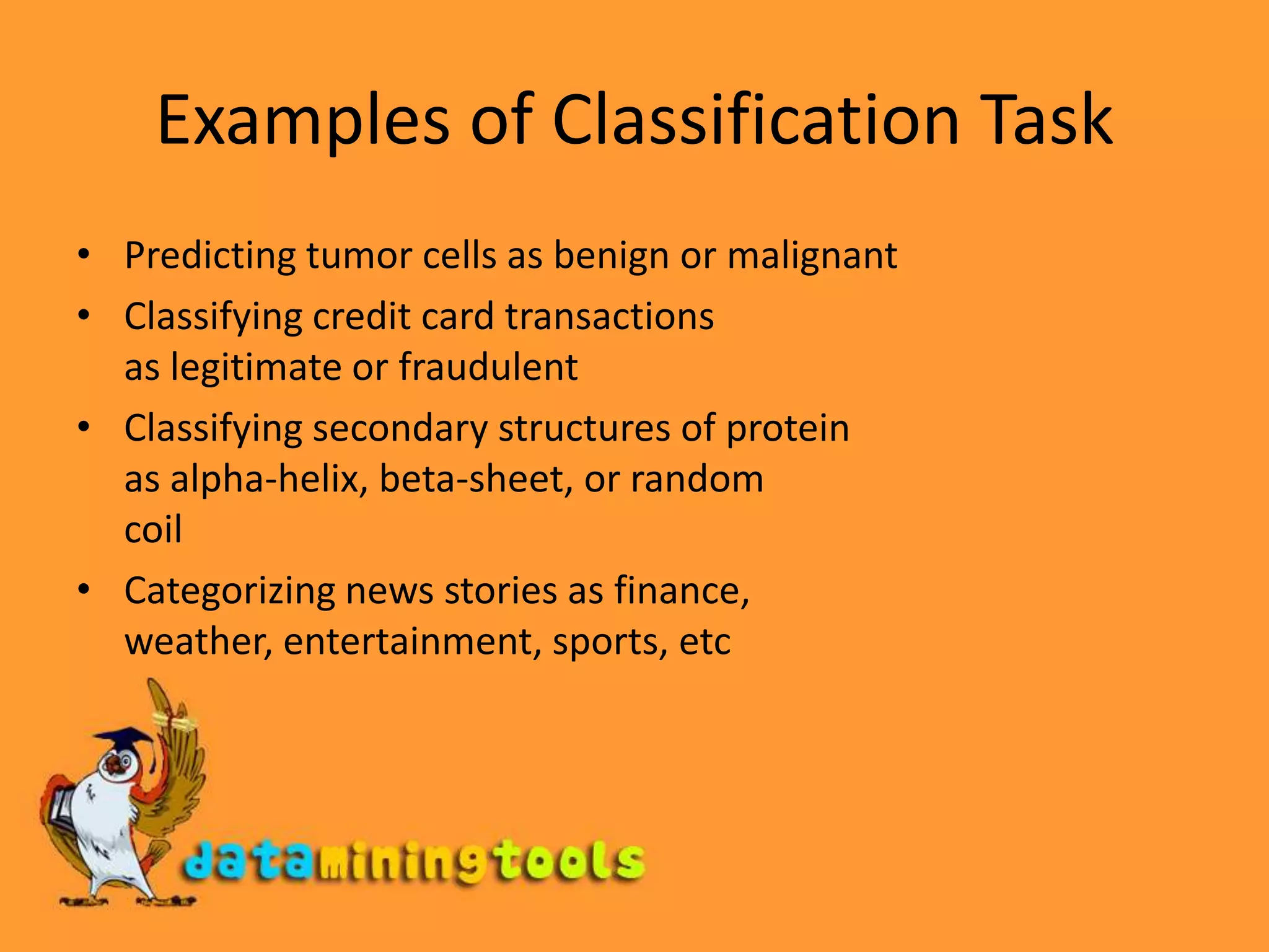 Examples of Classification TaskPredicting tumor cells as benign or malignantClassifying credit card transactions as legitimate or fraudulentClassifying secondary structures of protein as alpha-helix, beta-sheet, or random coilCategorizing news stories as finance, weather, entertainment, sports, etc