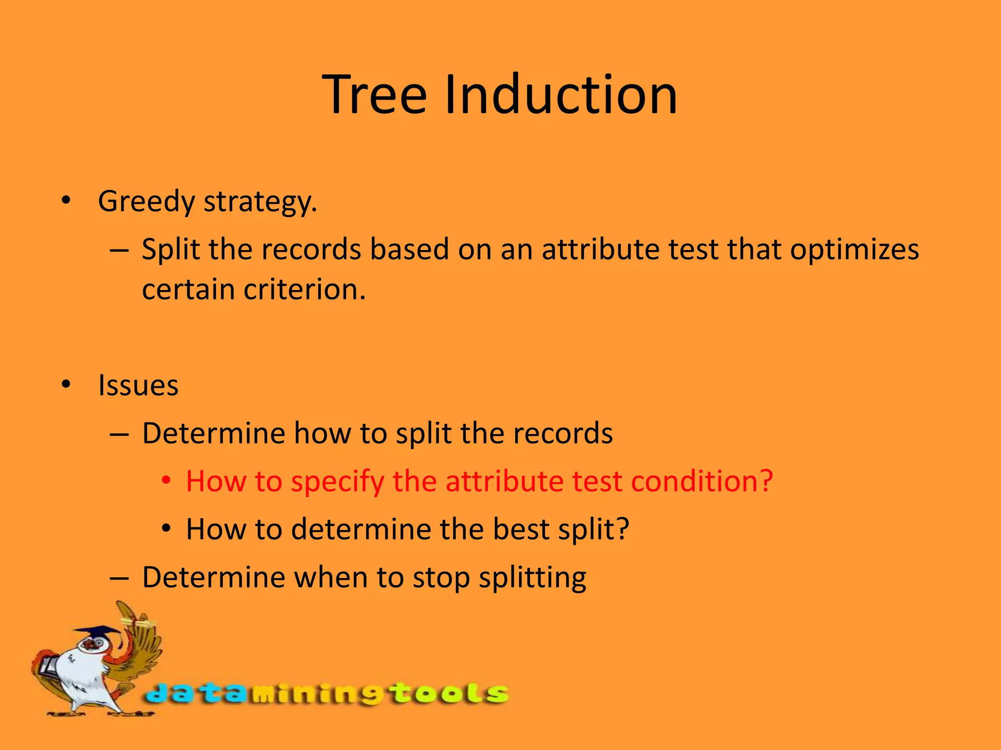Tree InductionGreedy strategy.Split the records based on an attribute test that optimizes certain criterion.IssuesDetermine how to split the recordsHow to specify the attribute test condition?How to determine the best split?Determine when to stop splitting