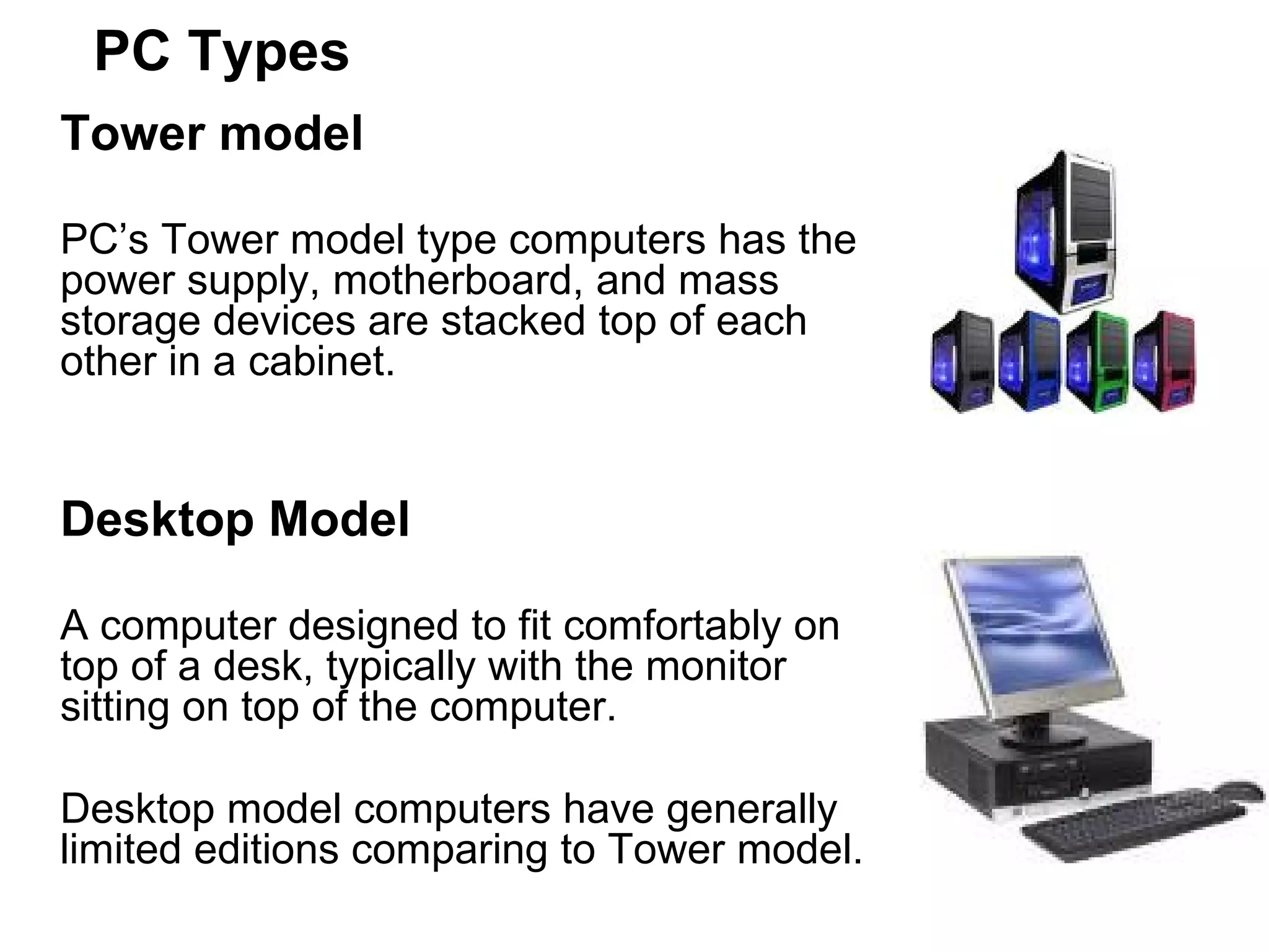 PC Types Tower model   PC’s Tower model type computers has the power supply, motherboard, and mass storage devices are stacked top of each other in a cabinet.  Desktop Model A computer designed to fit comfortably on top of a desk, typically with the monitor sitting on top of the computer.  Desktop model computers have generally limited editions comparing to Tower model. 