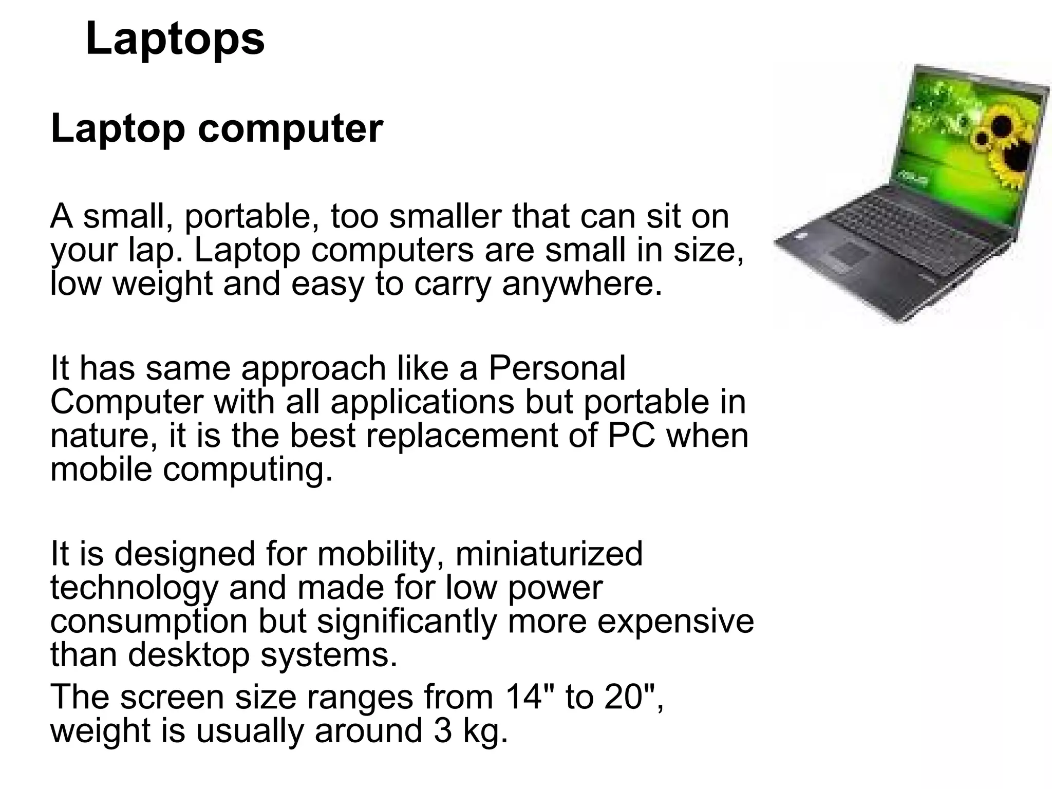 Laptops Laptop computer  A small, portable, too smaller that can sit on your lap. Laptop computers are small in size, low weight and easy to carry anywhere.  It has same approach like a Personal Computer with all applications but portable in nature, it is the best replacement of PC when mobile computing.  It is designed for mobility, miniaturized technology and made for low power consumption but significantly more expensive than desktop systems.  The screen size ranges from 14&quot; to 20&quot;, weight is usually around 3 kg.  