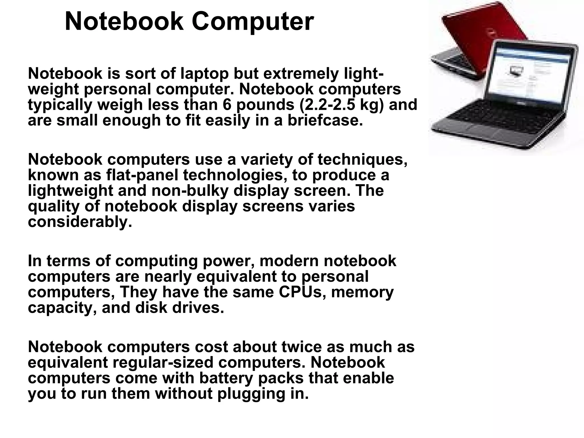 Notebook Computer Notebook is sort of laptop but extremely light-weight personal computer. Notebook computers typically weigh less than 6 pounds (2.2-2.5 kg) and are small enough to fit easily in a briefcase.  Notebook computers use a variety of techniques, known as flat-panel technologies, to produce a lightweight and non-bulky display screen. The quality of notebook display screens varies considerably.  In terms of computing power, modern notebook computers are nearly equivalent to personal computers, They have the same CPUs, memory capacity, and disk drives. Notebook computers cost about twice as much as equivalent regular-sized computers. Notebook computers come with battery packs that enable you to run them without plugging in.  