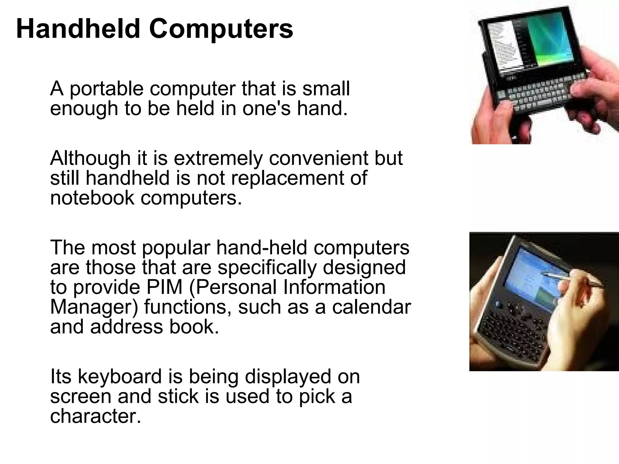 Handheld Computers A portable computer that is small enough to be held in one's hand.  Although it is extremely convenient but still handheld is not replacement of notebook computers.  The most popular hand-held computers are those that are specifically designed to provide PIM (Personal Information Manager) functions, such as a calendar  and address book.  Its keyboard is being displayed on screen and stick is used to pick a character.  