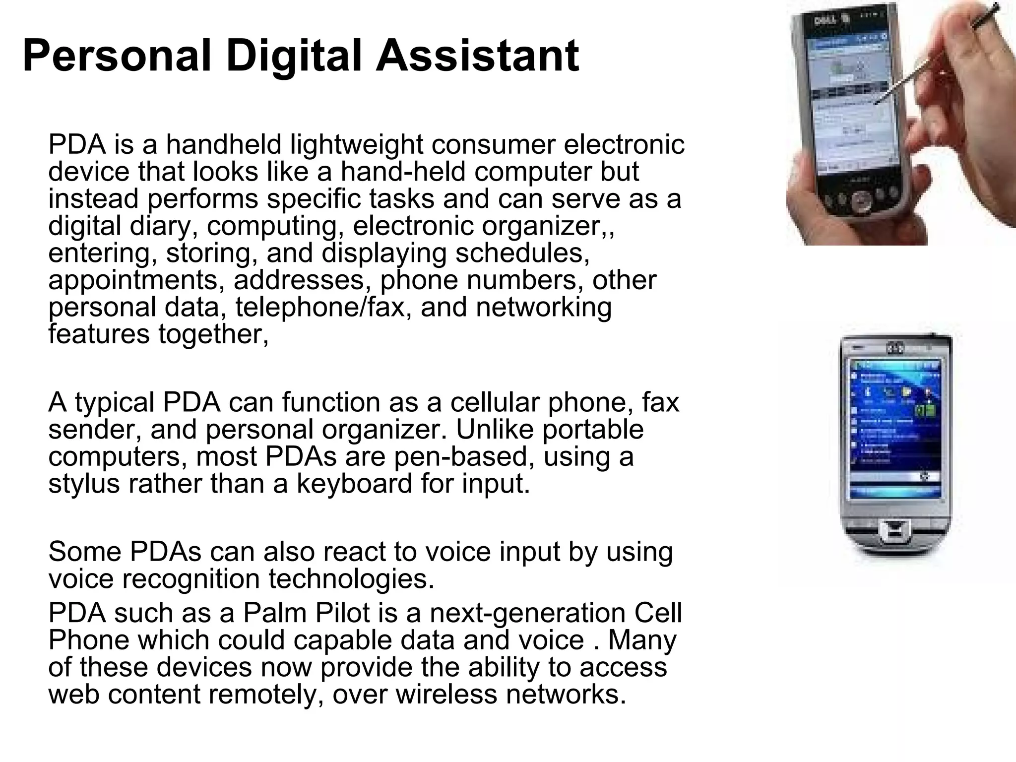 Personal Digital Assistant PDA is a handheld lightweight consumer electronic device that looks like a hand-held computer but instead performs specific tasks and can serve as a digital diary, computing, electronic organizer,, entering, storing, and displaying schedules, appointments, addresses, phone numbers, other personal data, telephone/fax, and networking features together,  A typical PDA can function as a cellular phone, fax sender, and personal organizer. Unlike portable computers, most PDAs are pen-based, using a stylus rather than a keyboard for input.  Some PDAs can also react to voice input by using voice recognition technologies.  PDA such as a Palm Pilot is a next-generation Cell Phone which could capable data and voice . Many of these devices now provide the ability to access web content remotely, over wireless networks.  