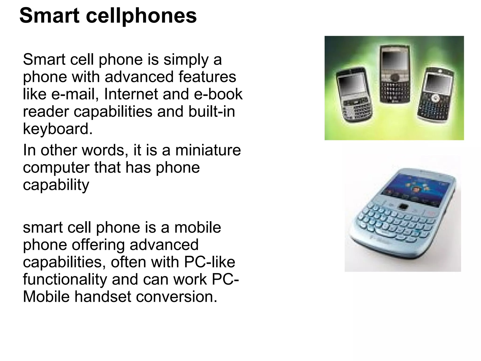Smart cellphones Smart cell phone is simply a phone with advanced features like e-mail, Internet and e-book reader capabilities and built-in keyboard.  In other words, it is a miniature computer that has phone capability  smart cell phone is a mobile phone offering advanced capabilities, often with PC-like functionality and can work PC-Mobile handset conversion.  