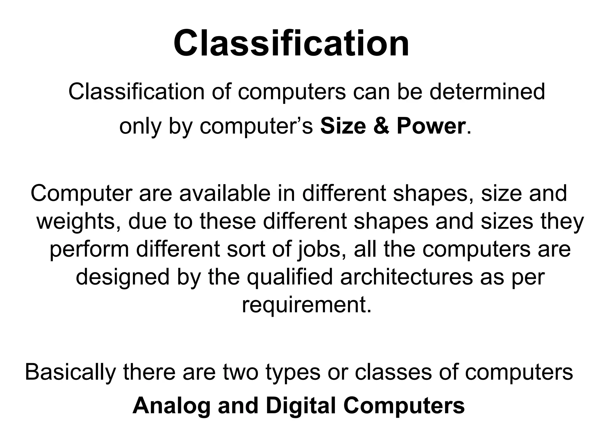 Classification Classification of computers can be determined  only by computer’s  Size & Power .  Computer are available in different shapes, size and weights, due to these different shapes and sizes they perform different sort of jobs, all the computers are designed by the qualified architectures as per requirement.  Basically there are two types or classes of computers Analog and Digital Computers 
