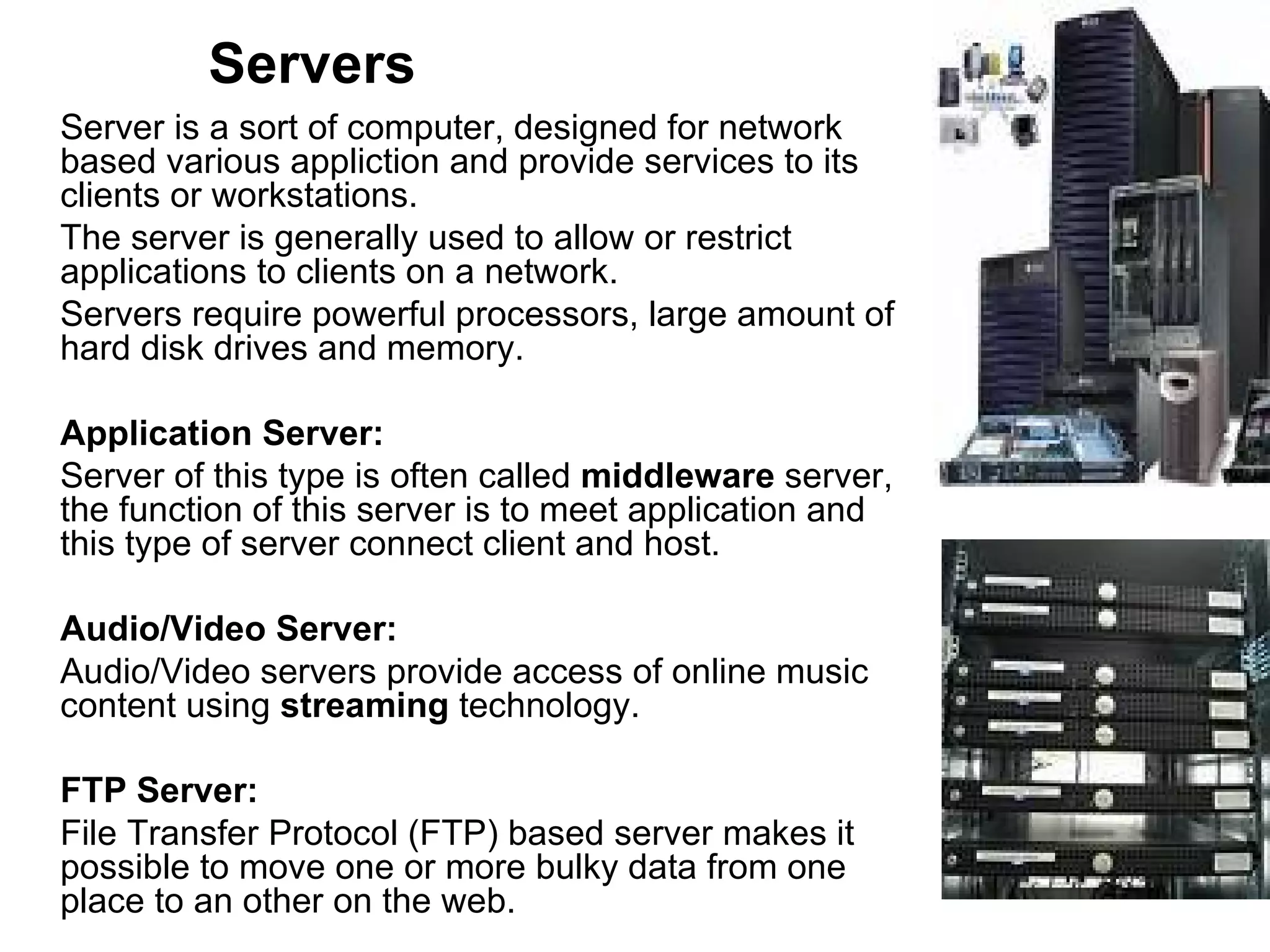 Servers Server is a sort of computer, designed for network based various appliction and provide services to its clients or workstations.  The server is generally used to allow or restrict applications to clients on a network.  Servers require powerful processors, large amount of hard disk drives and memory. Application Server: Server of this type is often called  middleware  server, the function of this server is to meet application and this type of server connect client and host.  Audio/Video Server:  Audio/Video servers provide access of online music content using  streaming  technology.  FTP Server:  File Transfer Protocol (FTP) based server makes it possible to move one or more bulky data from one place to an other on the web. 