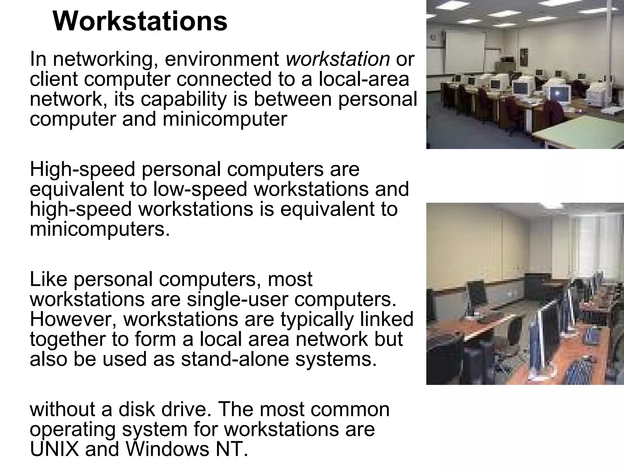 Workstations In networking, environment  workstation  or client computer connected to a local-area network, its capability is between personal computer and minicomputer  High-speed personal computers are equivalent to low-speed workstations and high-speed workstations is equivalent to minicomputers.  Like personal computers, most workstations are single-user computers. However, workstations are typically linked together to form a local area network but also be used as stand-alone systems.  without a disk drive. The most common operating system for workstations are UNIX and Windows NT.  