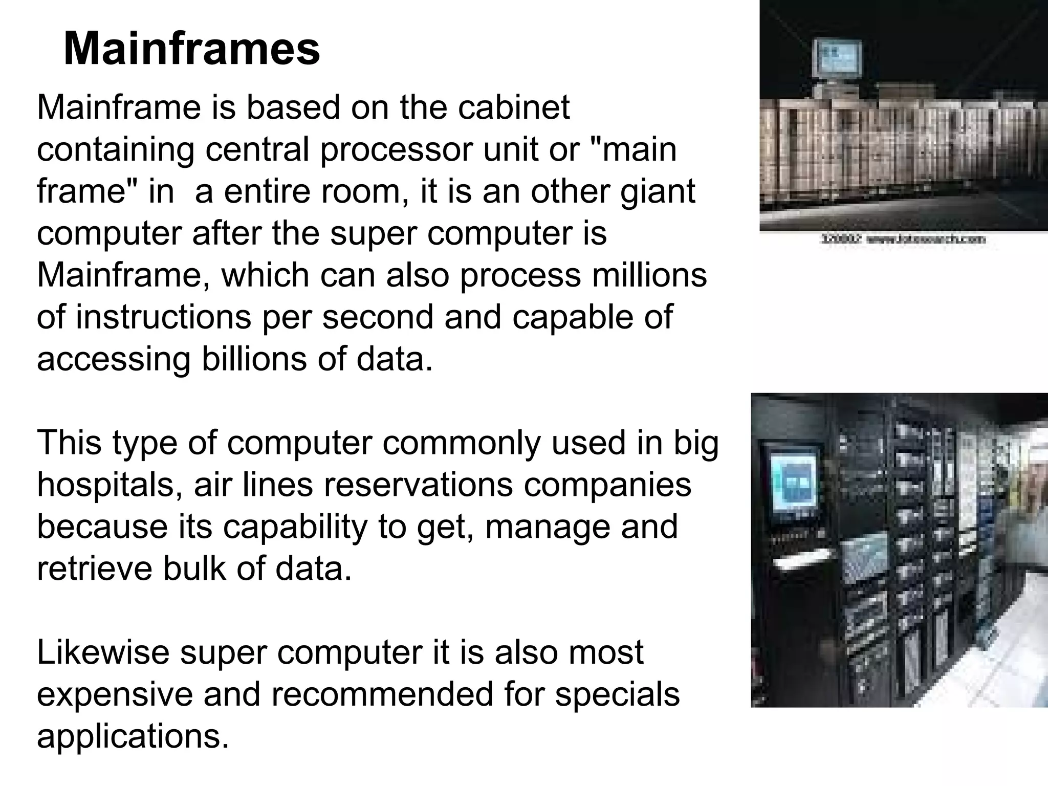 Mainframes Mainframe is based on the cabinet containing central processor unit or &quot;main frame&quot; in  a entire room, it is an other giant computer after the super computer is Mainframe, which can also process millions of instructions per second and capable of accessing billions of data.  This type of computer commonly used in big hospitals, air lines reservations companies because its capability to get, manage and retrieve bulk of data.  Likewise super computer it is also most expensive and recommended for specials applications.  