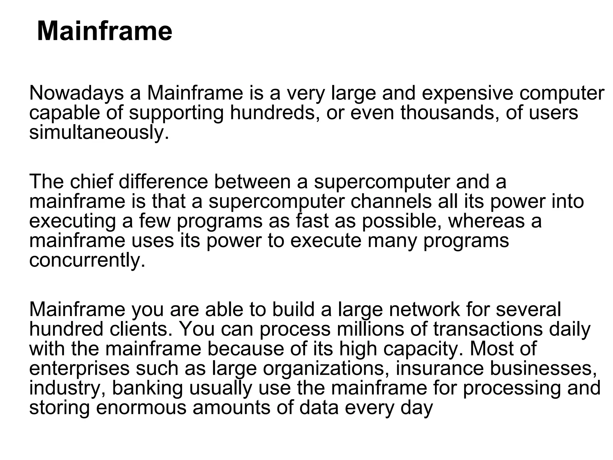 Mainframe Nowadays a Mainframe is a very large and expensive computer capable of supporting hundreds, or even thousands, of users simultaneously.  The chief difference between a supercomputer and a mainframe is that a supercomputer channels all its power into executing a few programs as fast as possible, whereas a mainframe uses its power to execute many programs concurrently.  Mainframe you are able to build a large network for several hundred clients. You can process millions of transactions daily with the mainframe because of its high capacity. Most of enterprises such as large organizations, insurance businesses, industry, banking usually use the mainframe for processing and storing enormous amounts of data every day 