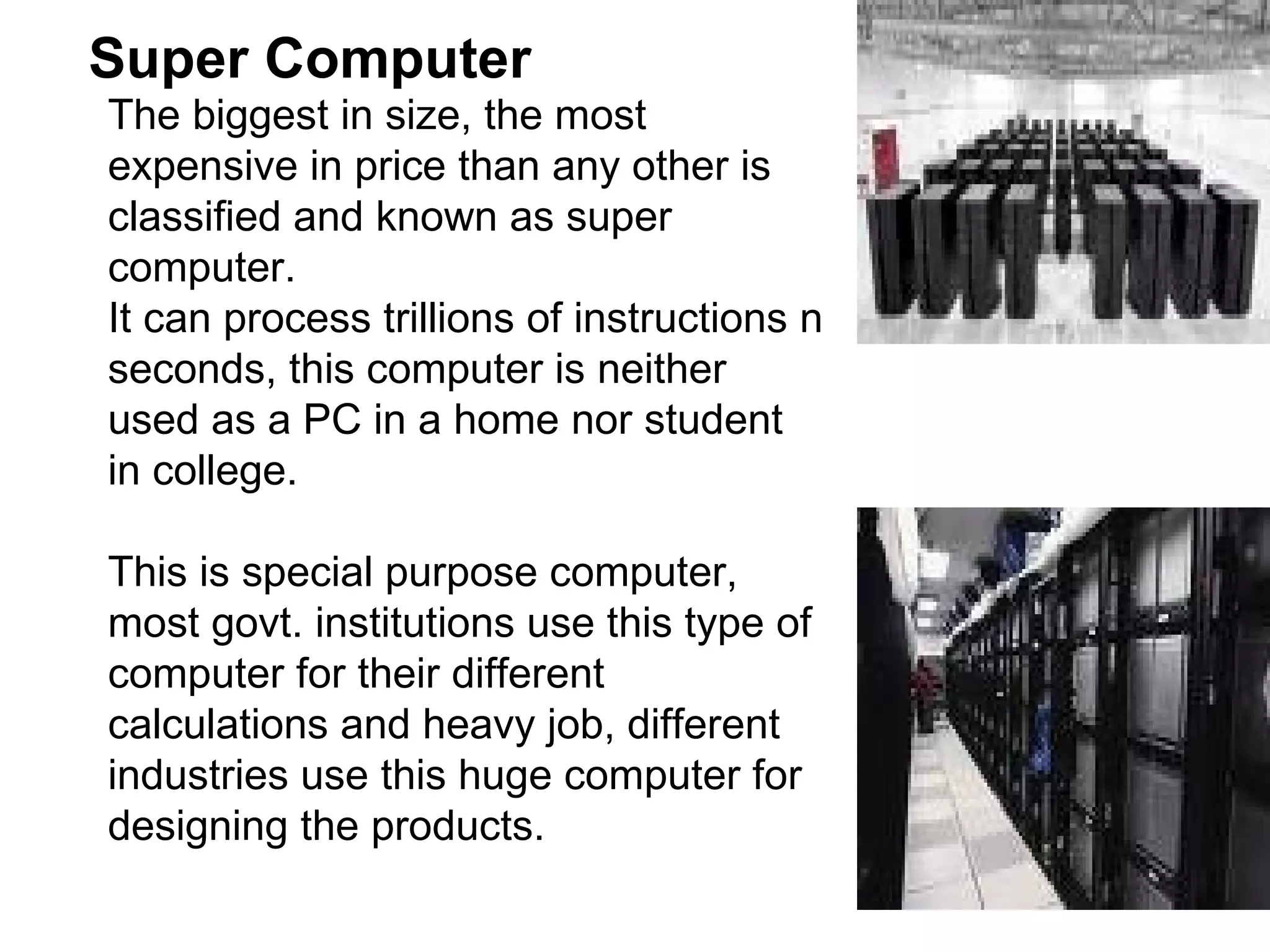 Super Computer  The biggest in size, the most expensive in price than any other is classified and known as super computer.  It can process trillions of instructions n seconds, this computer is neither used as a PC in a home nor student in college.  This is special purpose computer, most govt. institutions use this type of computer for their different calculations and heavy job, different industries use this huge computer for designing the products. 