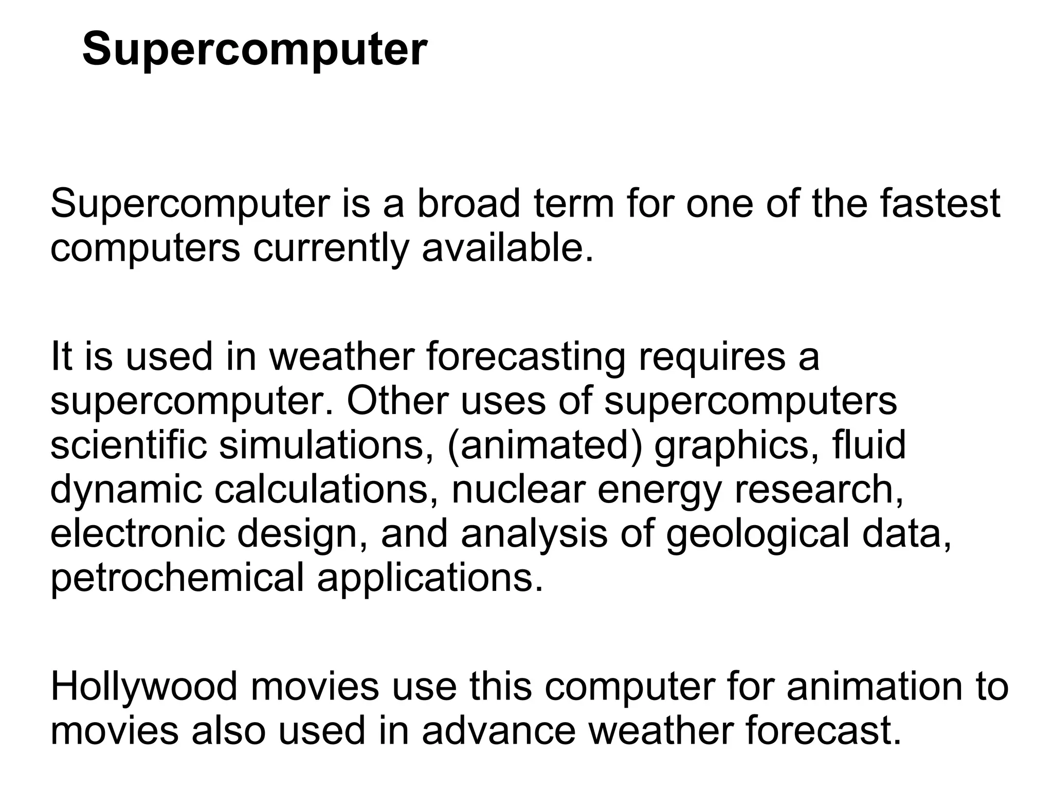 Supercomputer Supercomputer is a broad term for one of the fastest computers currently available.  It is used in weather forecasting requires a supercomputer. Other uses of supercomputers scientific simulations, (animated) graphics, fluid dynamic calculations, nuclear energy research, electronic design, and analysis of geological data, petrochemical applications.  Hollywood movies use this computer for animation to movies also used in advance weather forecast. 